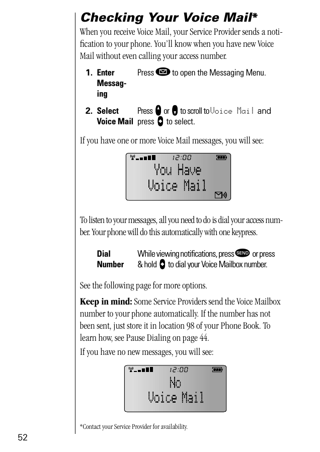 52Checking Your Voice Mail*When you receive Voice Mail, your Service Provider sends a noti-ﬁcation to your phone. You’ll know when you have new Voice Mail without even calling your access number.If you have one or more Voice Mail messages, you will see:To listen to your messages, all you need to do is dial your access num-ber. Your phone will do this automatically with one keypress.See the following page for more options.Keep in mind: Some Service Providers send the Voice Mailbox number to your phone automatically. If the number has not been sent, just store it in location 98 of your Phone Book. To learn how, see Pause Dialing on page 44.If you have no new messages, you will see:*Contact your Service Provider for availability.1. Enter Messag-ingPress ø to open the Messaging Menu.2. Select Voice MailPress qqqq or ZZZZ to scroll to Voice Mail and press aaaa to select.Dial NumberWhile viewing notiﬁcations, press æ or press &amp; hold aaaa to dial your Voice Mailbox number.