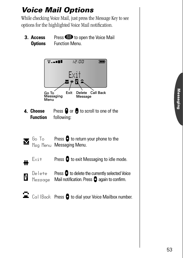 53MessagingVoice Mail OptionsWhile checking Voice Mail, just press the Message Key to see options for the highlighted Voice Mail notiﬁcation.3. Access OptionsPress ø to open the Voice MailFunction Menu.4. Choose FunctionPress qqqq or ZZZZ to scroll to one of the following:Go To Msg MenuPress aaaa to return your phone to the Messaging Menu.Exit Press aaaa to exit Messaging to idle mode.Delete MessagePress aaaa to delete the currently selected Voice Mail notiﬁcation. Press aaaa again to conﬁrm.CallBack Press aaaa to dial your Voice Mailbox number.Exit Call BackGo ToMessagingMenuDeleteMessage