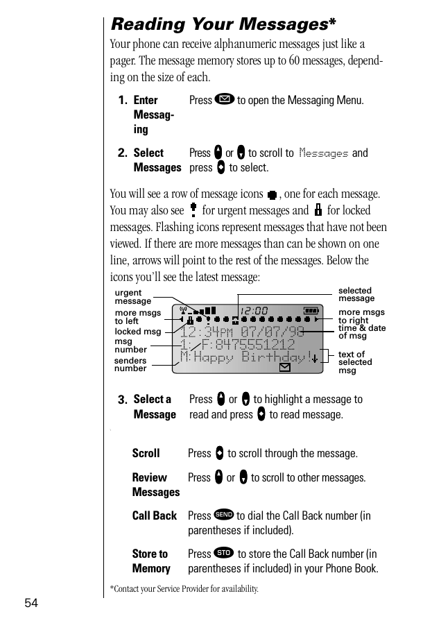 54Reading Your Messages* Your phone can receive alphanumeric messages just like a pager. The message memory stores up to 60 messages, depend-ing on the size of each.You will see a row of message icons  , one for each message. You may also see   for urgent messages and   for locked messages. Flashing icons represent messages that have not been viewed. If there are more messages than can be shown on one line, arrows will point to the rest of the messages. Below the icons you’ll see the latest message:\*Contact your Service Provider for availability.1. Enter Messag-ingPress ø to open the Messaging Menu.2. Select MessagesPress qqqq or ZZZZ to scroll to Messages and press aaaa to select.3. Select a MessagePress qqqq or ZZZZ to highlight a message to read and press aaaa to read message.Scroll Press aaaa to scroll through the message.Review MessagesPress qqqq or ZZZZ to scroll to other messages.Call Back Press æ to dial the Call Back number (in parentheses if included).Store to MemoryPress ¬ to store the Call Back number (in parentheses if included) in your Phone Book.selected messagemore msgs to righttime &amp; date of msgtext of selected msgmore msgs to lefturgent messagelocked msgmsg numbersenders number