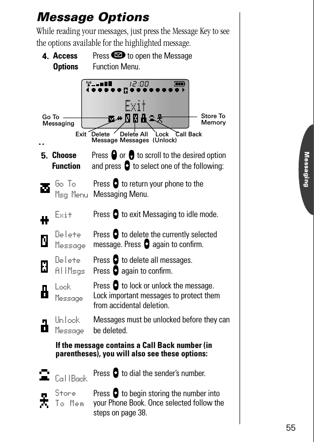 55MessagingMessage OptionsWhile reading your messages, just press the Message Key to see the options available for the highlighted message. 4. Access OptionsPress ø to open the Message Function Menu.5. Choose FunctionPress qqqq or ZZZZ to scroll to the desired option and press aaaa to select one of the following:Go To Msg MenuPress aaaa to return your phone to the Messaging Menu.Exit Press aaaa to exit Messaging to idle mode.Delete MessagePress aaaa to delete the currently selected message. Press aaaa again to conﬁrm.Delete AllMsgsPress aaaa to delete all messages. Press aaaa again to conﬁrm.Lock MessagePress aaaa to lock or unlock the message. Lock important messages to protect them from accidental deletion.Unlock MessageMessages must be unlocked before they can be deleted.If the message contains a Call Back number (in parentheses), you will also see these options:CallBack Press aaaa to dial the sender’s number.Store To MemPress aaaa to begin storing the number into your Phone Book. Once selected follow the steps on page 38.Exit Delete All DeleteMessage Messages Lock(Unlock)Call BackStore ToMemoryGo ToMessagingM