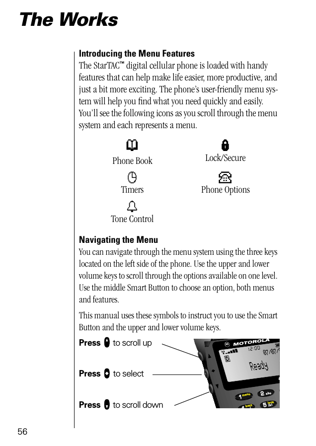 5655224411lockbattmenujkliabcD07/07/9The WorksIntroducing the Menu FeaturesThe StarTAC™ digital cellular phone is loaded with handy features that can help make life easier, more productive, and just a bit more exciting. The phone’s user-friendly menu sys-tem will help you ﬁnd what you need quickly and easily. You’ll see the following icons as you scroll through the menu system and each represents a menu. Navigating the MenuYou can navigate through the menu system using the three keys located on the left side of the phone. Use the upper and lower volume keys to scroll through the options available on one level. Use the middle Smart Button to choose an option, both menus and features.This manual uses these symbols to instruct you to use the Smart Button and the upper and lower volume keys.Press qqqq to scroll upPress aaaa to selectPress ZZZZ to scroll downpPhone BooklLock/SecurecTimersPPhone OptionstTone Control