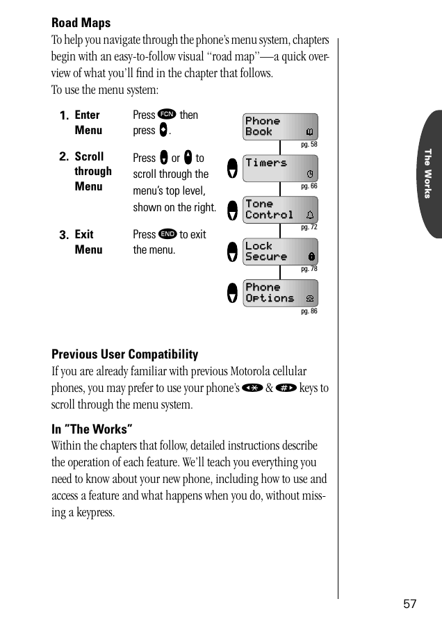 The Works57Road MapsTo help you navigate through the phone’s menu system, chapters begin with an easy-to-follow visual “road map”—a quick over-view of what you’ll ﬁnd in the chapter that follows.To use the menu system:Previous User CompatibilityIf you are already familiar with previous Motorola cellular phones, you may prefer to use your phone’s « &amp; » keys to scroll through the menu system.In ”The Works”Within the chapters that follow, detailed instructions describe the operation of each feature. We’ll teach you everything you need to know about your new phone, including how to use and access a feature and what happens when you do, without miss-ing a keypress. 1. Enter MenuPress ƒ then press aaaa.2. Scroll through MenuPress zzzz or qqqq to scroll through the menu’s top level, shown on the right.3. Exit MenuPress º to exit the menu.PhonePhoneBookBookTimersTimersToneToneControlControlLockLockSecureSecurePhonePhoneOptionsOptions pg. 58 pg. 66 pg. 72 pg. 78 pg. 86