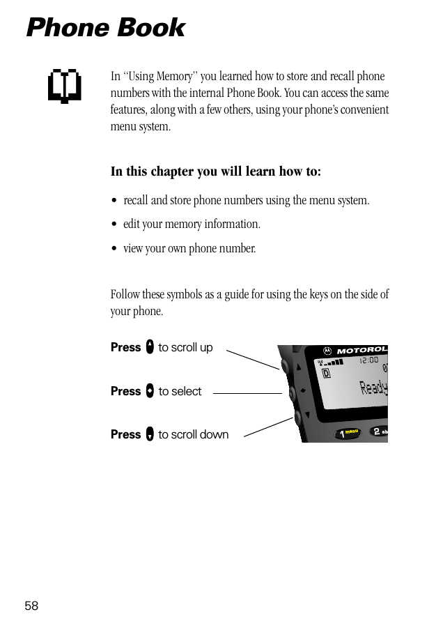 582211menu ab07Phone BookIn “Using Memory” you learned how to store and recall phone numbers with the internal Phone Book. You can access the same features, along with a few others, using your phone’s convenient menu system.In this chapter you will learn how to:• recall and store phone numbers using the menu system.• edit your memory information.• view your own phone number.Follow these symbols as a guide for using the keys on the side of your phone.Press qqqq to scroll upPress aaaa to selectPress ZZZZ to scroll downp