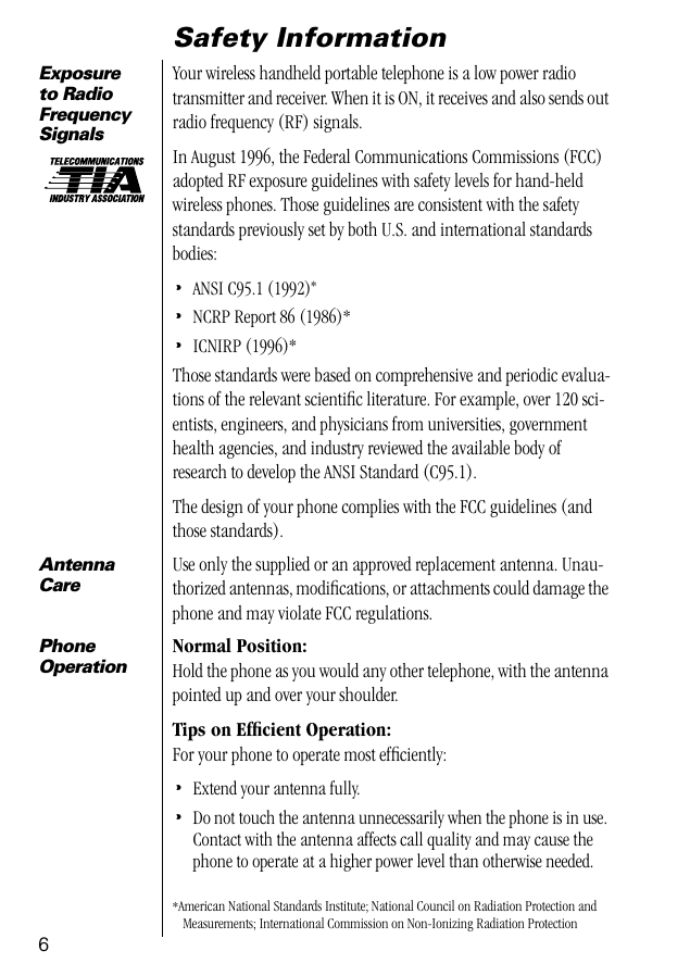  6 Safety Information Exposure to Radio Frequency Signals Your wireless handheld portable telephone is a low power radio transmitter and receiver. When it is ON, it receives and also sends out radio frequency (RF) signals. In August 1996, the Federal Communications Commissions (FCC) adopted RF exposure guidelines with safety levels for hand-held wireless phones. Those guidelines are consistent with the safety standards previously set by both U.S. and international standards bodies: • ANSI C95.1 (1992) * • NCRP Report 86 (1986)* • ICNIRP (1996)*Those standards were based on comprehensive and periodic evalua-tions of the relevant scientiﬁc literature. For example, over 120 sci-entists, engineers, and physicians from universities, government health agencies, and industry reviewed the available body of research to develop the ANSI Standard (C95.1).The design of your phone complies with the FCC guidelines (and those standards). *American National Standards Institute; National Council on Radiation Protection and Measurements; International Commission on Non-Ionizing Radiation Protection Antenna Care Use only the supplied or an approved replacement antenna. Unau-thorized antennas, modiﬁcations, or attachments could damage the phone and may violate FCC regulations. PhoneOperation Normal Position: Hold the phone as you would any other telephone, with the antenna pointed up and over your shoulder. Tips on Efﬁcient Operation: For your phone to operate most efﬁciently: • Extend your antenna fully. • Do not touch the antenna unnecessarily when the phone is in use. Contact with the antenna affects call quality and may cause the phone to operate at a higher power level than otherwise needed.