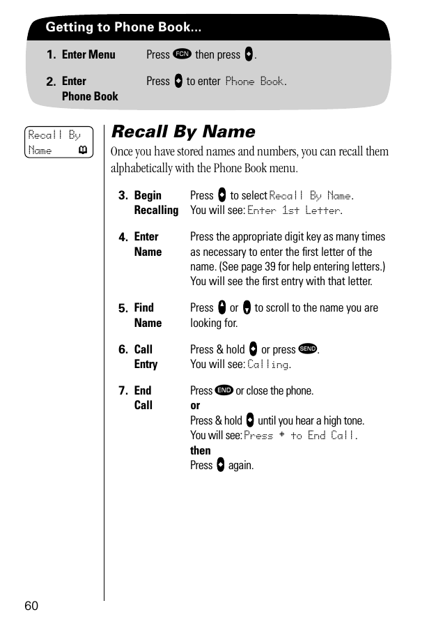 60Getting to Phone Book...1. Enter Menu Press ƒ then press aaaa.2. EnterPhone BookPress aaaa to enter Phone Book.Recall By NameOnce you have stored names and numbers, you can recall them alphabetically with the Phone Book menu. 3. BeginRecallingPress aaaa to select Recall By Name. You will see: Enter 1st Letter.4. EnterNamePress the appropriate digit key as many times as necessary to enter the ﬁrst letter of the name. (See page 39 for help entering letters.) You will see the ﬁrst entry with that letter.5. Find NamePress qqqq or ZZZZ to scroll to the name you are looking for.6. Call EntryPress &amp; hold aaaa or press æ. You will see: Calling.7. End CallPress º or close the phone.orPress &amp; hold aaaa until you hear a high tone.You will see: Press § to End Call.thenPress aaaa again.Recall By Name p