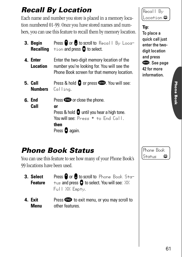 61Phone BookRecall By LocationEach name and number you store is placed in a memory loca-tion numbered 01-99. Once you have stored names and num-bers, you can use this feature to recall them by memory location.Phone Book StatusYou can use this feature to see how many of your Phone Book’s 99 locations have been used. 3. BeginRecallingPress qqqq or ZZZZ to scroll to Recall By Loca-tion and press aaaa to select.4. EnterLocationEnter the two-digit memory location of the number you’re looking for. You will see the Phone Book screen for that memory location.5. CallNumbersPress &amp; hold aaaa or press æ. You will see: Calling.6. End CallPress º or close the phone.orPress &amp; hold aaaa until you hear a high tone.You will see: Press § to End Call.thenPress aaaa again.3. Select FeaturePress qqqq or ZZZZ to scroll to Phone Book Sta-tus and press aaaa to select. You will see: XX Full XX Empty.4. ExitMenuPress º to exit menu, or you may scroll to other features.Recall By Location pTip:To place a quick call just enter the two-digit location and press æ. See page 42 for more information.Phone Book Status p