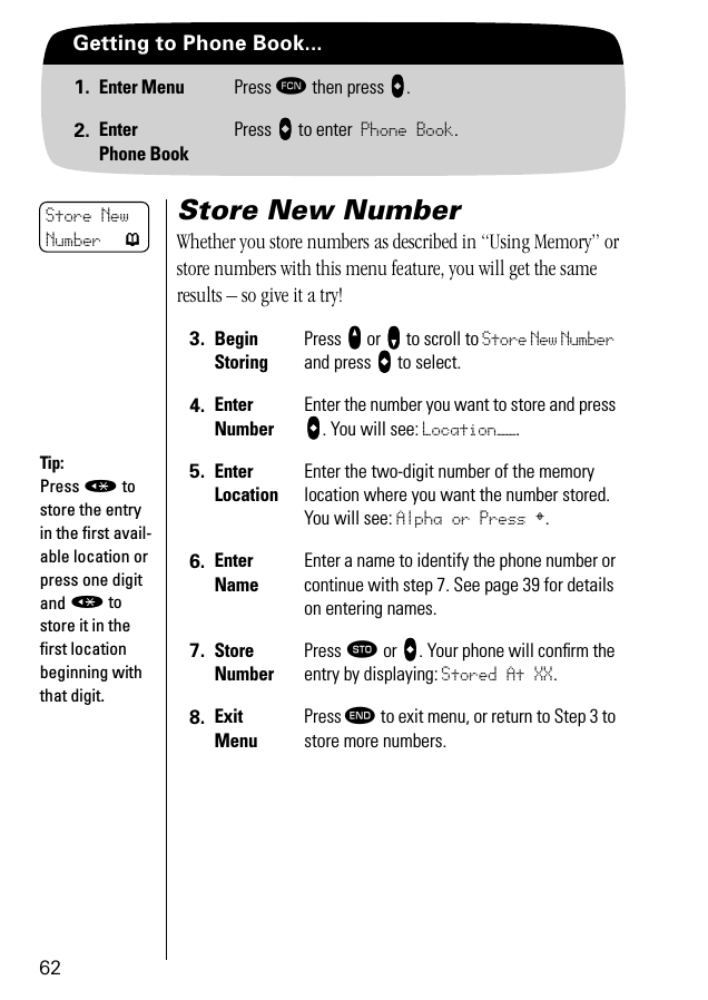 62Getting to Phone Book...1. Enter Menu Press ƒ then press aaaa.2. EnterPhone BookPress aaaa to enter Phone Book.Store New NumberWhether you store numbers as described in “Using Memory” or store numbers with this menu feature, you will get the same results – so give it a try!3. BeginStoringPress qqqq or ZZZZ to scroll to Store New Number and press aaaa to select.4. EnterNumberEnter the number you want to store and press aaaa. You will see: Location——.5. Enter LocationEnter the two-digit number of the memory location where you want the number stored. You will see: Alpha or Press §.6. Enter NameEnter a name to identify the phone number or continue with step 7. See page 39 for details on entering names.7. StoreNumberPress ¬ or aaaa. Your phone will conﬁrm the entry by displaying: Stored At XX. 8. ExitMenuPress º to exit menu, or return to Step 3 to store more numbers.Store New Number pTip:Press « to store the entry in the ﬁrst avail-able location or press one digit and « to store it in the ﬁrst location beginning with that digit.