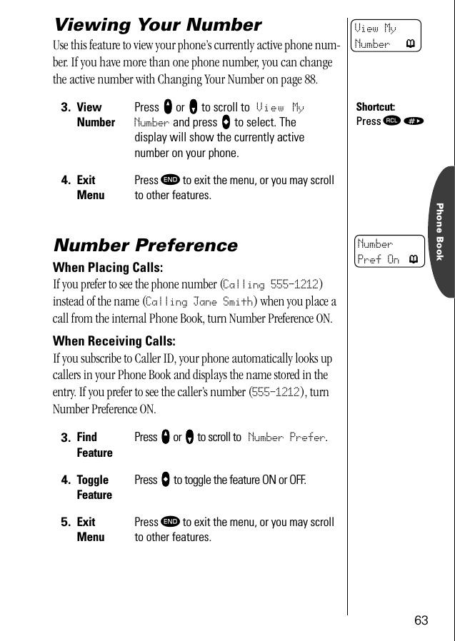 63Phone BookViewing Your NumberUse this feature to view your phone’s currently active phone num-ber. If you have more than one phone number, you can change the active number with Changing Your Number on page 88.Number PreferenceWhen Placing Calls:If you prefer to see the phone number (Calling 555-1212) instead of the name (Calling Jane Smith) when you place a call from the internal Phone Book, turn Number Preference ON.When Receiving Calls:If you subscribe to Caller ID, your phone automatically looks up callers in your Phone Book and displays the name stored in the entry. If you prefer to see the caller’s number (555-1212), turn Number Preference ON.3. ViewNumberPress qqqq or ZZZZ to scroll to View MyNumber and press aaaa to select. The display will show the currently active number on your phone.4. Exit MenuPress º to exit the menu, or you may scroll to other features.3. Find FeaturePress qqqq or ZZZZ to scroll to Number Prefer.4. ToggleFeaturePress aaaa to toggle the feature ON or OFF.5. Exit MenuPress º to exit the menu, or you may scroll to other features.View MyNumber pShortcut:Press ‰ »NumberPref On p