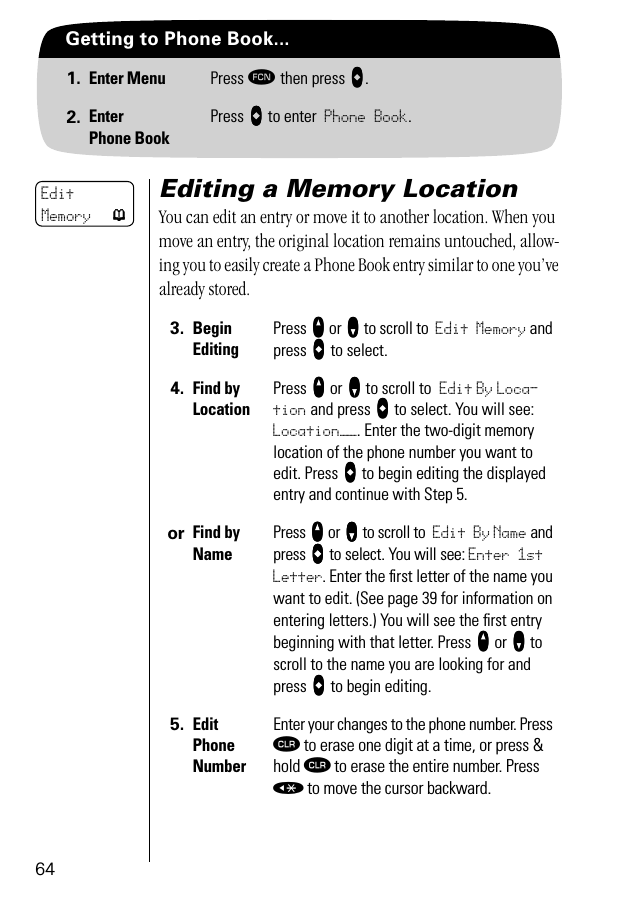 64Getting to Phone Book...1. Enter Menu Press ƒ then press aaaa.2. EnterPhone BookPress aaaa to enter Phone Book.Editing a Memory LocationYou can edit an entry or move it to another location. When you move an entry, the original location remains untouched, allow-ing you to easily create a Phone Book entry similar to one you’ve already stored.3. BeginEditingPress qqqq or ZZZZ to scroll to Edit Memory and press aaaa to select.4. Find by Location Press qqqq or ZZZZ to scroll to Edit By Loca-tion and press aaaa to select. You will see: Location——. Enter the two-digit memory location of the phone number you want to edit. Press aaaa to begin editing the displayed entry and continue with Step 5.or Find by NamePress qqqq or ZZZZ to scroll to Edit By Name and press aaaa to select. You will see: Enter 1st Letter. Enter the first letter of the name you want to edit. (See page 39 for information on entering letters.) You will see the ﬁrst entry beginning with that letter. Press qqqq or ZZZZ to scroll to the name you are looking for and press aaaa to begin editing.5. Edit Phone NumberEnter your changes to the phone number. Press Ç to erase one digit at a time, or press &amp; hold Ç to erase the entire number. Press « to move the cursor backward.Edit Memory p