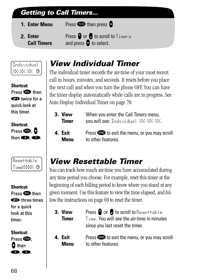 68Getting to Call Timers...1. Enter Menu Press ƒ then press aaaa.2. EnterCall TimersPress qqqq or ZZZZ to scroll to Timersand press AAAA to select.View Individual TimerThe individual timer records the air-time of your most recent call in hours, minutes, and seconds. It resets before you place the next call and when you turn the phone OFF. You can have the timer display automatically while calls are in progress. See Auto Display Individual Timer on page 70.View Resettable TimerYou can track how much air-time you have accumulated during any time period you choose. For example, reset this timer at the beginning of each billing period to know where you stand at any given moment. Use this feature to view the time elapsed, and fol-low the instructions on page 69 to reset the timer.3. ViewTimerWhen you enter the Call Timers menu, you will see: Individual XX:XX:XX.4. ExitMenuPress º to exit the menu, or you may scroll to other features.3. ViewTimerPress qqqq or ZZZZ to scroll to Resettable Time. You will see the air-time in minutes since you last reset the timer.4. ExitMenuPress º to exit the menu, or you may scroll to other features.Shortcut:Press ‰ then » twice for a quick look at this timer.Shortcut:Press ƒ, aaaa then ›, ﬁ.IndividualXX:XX:XX cResettableTimeXXXXX cShortcut:Press ‰ then » three times for a quick look at this timer.Shortcut:Press ƒ, aaaa then ›, ﬂ.