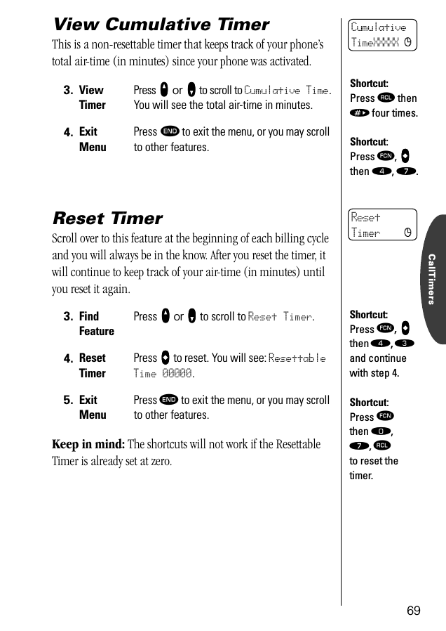 CallTimers69View Cumulative TimerThis is a non-resettable timer that keeps track of your phone’s total air-time (in minutes) since your phone was activated. Reset TimerScroll over to this feature at the beginning of each billing cycle and you will always be in the know. After you reset the timer, it will continue to keep track of your air-time (in minutes) until you reset it again.Keep in mind: The shortcuts will not work if the Resettable Timer is already set at zero.3. ViewTimerPress qqqq or ZZZZ to scroll to Cumulative Time. You will see the total air-time in minutes.4. ExitMenuPress º to exit the menu, or you may scroll to other features.3. Find FeaturePress qqqq or ZZZZ to scroll to Reset Timer.4. ResetTimerPress aaaa to reset. You will see: Resettable Time 00000.5. ExitMenuPress º to exit the menu, or you may scroll to other features.CumulativeTimeXXXXX cShortcut:Press ‰ then » four times.Shortcut:Press ƒ, aaaa then ›, ‡.ResetTimer cShortcut:Press ƒ, aaaa then ›, ‹ and continue with step 4.Shortcut:Press ƒ then ‚, ‡, ‰ to reset the timer.