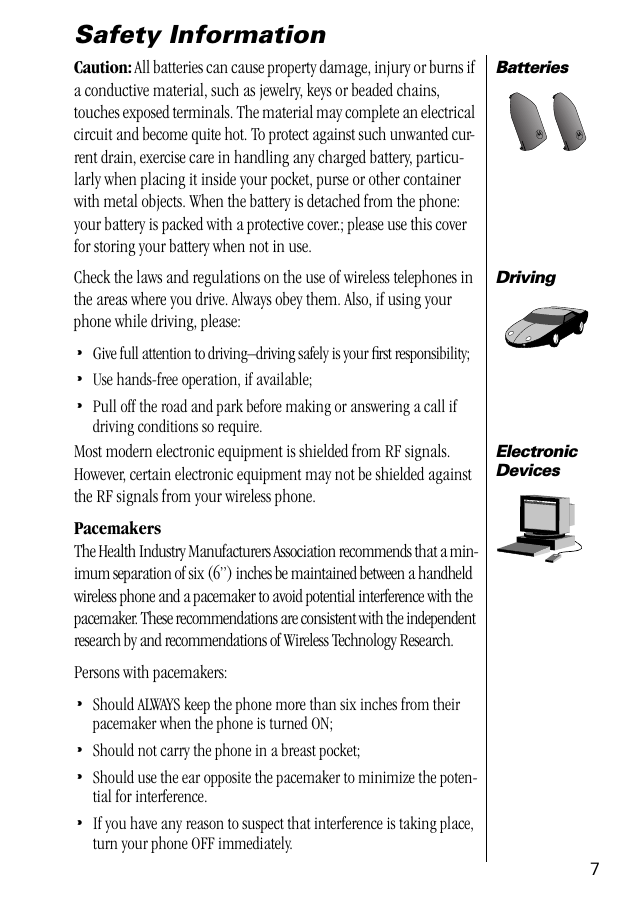  7 Safety Information Batteries Caution:  All batteries can cause property damage, injury or burns if a conductive material, such as jewelry, keys or beaded chains, touches exposed terminals. The material may complete an electrical circuit and become quite hot. To protect against such unwanted cur-rent drain, exercise care in handling any charged battery, particu-larly when placing it inside your pocket, purse or other container with metal objects. When the battery is detached from the phone: your battery is packed with a protective cover.; please use this cover for storing your battery when not in use. Driving Check the laws and regulations on the use of wireless telephones in the areas where you drive. Always obey them. Also, if using your phone while driving, please: • Give full attention to driving–driving safely is your ﬁrst responsibility; • Use hands-free operation, if available; • Pull off the road and park before making or answering a call if driving conditions so require. ElectronicDevices Most modern electronic equipment is shielded from RF signals. However, certain electronic equipment may not be shielded against the RF signals from your wireless phone. Pacemakers The Health Industry Manufacturers Association recommends that a min-imum separation of six (6”) inches be maintained between a handheld wireless phone and a pacemaker to avoid potential interference with the pacemaker. These recommendations are consistent with the independent research by and recommendations of Wireless Technology Research.Persons with pacemakers: • Should ALWAYS keep the phone more than six inches from their pacemaker when the phone is turned ON; • Should not carry the phone in a breast pocket; • Should use the ear opposite the pacemaker to minimize the poten-tial for interference. • If you have any reason to suspect that interference is taking place, turn your phone OFF immediately.