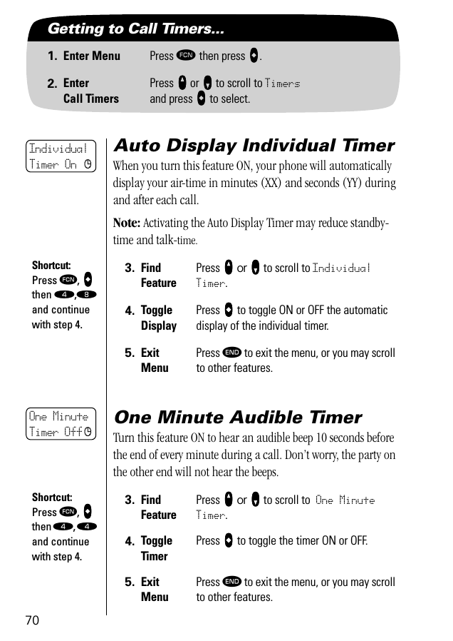 70Getting to Call Timers...1. Enter Menu Press ƒ then press aaaa.2. EnterCall TimersPress qqqq or ZZZZ to scroll to Timersand press AAAA to select.Auto Display Individual TimerWhen you turn this feature ON, your phone will automatically display your air-time in minutes (XX) and seconds (YY) during and after each call.Note: Activating the Auto Display Timer may reduce standby-time and talk-time.One Minute Audible TimerTurn this feature ON to hear an audible beep 10 seconds before the end of every minute during a call. Don’t worry, the party on the other end will not hear the beeps.3. Find FeaturePress qqqq or ZZZZ to scroll to Individual Timer.4. ToggleDisplayPress aaaa to toggle ON or OFF the automatic display of the individual timer.5. ExitMenuPress º to exit the menu, or you may scroll to other features.3. Find FeaturePress qqqq or ZZZZ to scroll to One Minute Timer.4. ToggleTimerPress aaaa to toggle the timer ON or OFF.5. ExitMenuPress º to exit the menu, or you may scroll to other features.IndividualTimer On cShortcut:Press ƒ, aaaa then ›,† and continue with step 4.One MinuteTimer Off cShortcut:Press ƒ, aaaa then ›, › and continue with step 4.