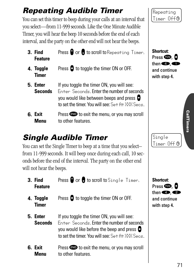 CallTimers71Repeating Audible TimerYou can set this timer to beep during your calls at an interval that you select—from 11-999 seconds. Like the One Minute Audible Timer, you will hear the beep 10 seconds before the end of each interval, and the party on the other end will not hear the beeps.Single Audible TimerYou can set the Single Timer to beep at a time that you select–from 11-999 seconds. It will beep once during each call, 10 sec-onds before the end of the interval. The party on the other end will not hear the beeps.3. Find FeaturePress qqqq or ZZZZ to scroll to Repeating Timer.4. ToggleTimerPress aaaa to toggle the timer ON or OFF.5. Enter SecondsIf you toggle the timer ON, you will see: Enter Seconds. Enter the number of seconds you would like between beeps and press aaaa to set the timer. You will see: Set At XXX Secs.6. ExitMenuPress º to exit the menu, or you may scroll to other features.3. Find FeaturePress qqqq or ZZZZ to scroll to Single Timer.4. ToggleTimerPress aaaa to toggle the timer ON or OFF.5. Enter SecondsIf you toggle the timer ON, you will see: Enter Seconds. Enter the number of seconds you would like before the beep and press aaaa to set the timer. You will see: Set At XXX Secs.6. ExitMenuPress º to exit the menu, or you may scroll to other features.RepeatingTimer Off cShortcut:Press ƒ, aaaa then ›, ⁄ and continue with step 4.SingleTimer Off cShortcut:Press ƒ, aaaa then ›, ¤ and continue with step 4.