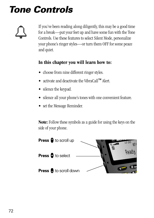 72Tone ControlsIf you’ve been reading along diligently, this may be a good time for a break—put your feet up and have some fun with the Tone Controls. Use these features to select Silent Mode, personalize your phone’s ringer styles—or turn them OFF for some peace and quiet.In this chapter you will learn how to:• choose from nine different ringer styles.• activate and deactivate the VibraCall™ Alert.• silence the keypad.• silence all your phone’s tones with one convenient feature.• set the Message Reminder.Note: Follow these symbols as a guide for using the keys on the side of your phone.Press qqqq to scroll upPress aaaa to selectPress ZZZZ to scroll down552211locbattmenujkabc07/t