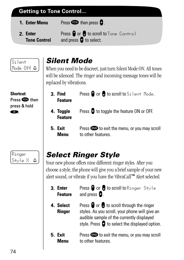 74Getting to Tone Control...1. Enter Menu Press ƒ then press aaaa.2. EnterTone ControlPress qqqq or ZZZZ to scroll to Tone Controland press AAAA to select.Silent ModeWhen you need to be discreet, just turn Silent Mode ON. All tones will be silenced. The ringer and incoming message tones will be replaced by vibrations.Select Ringer StyleYour new phone offers nine different ringer styles. After you choose a style, the phone will give you a brief sample of your new alert sound, or vibrate if you have the VibraCall™ Alert selected.3. Find FeaturePress qqqq or ZZZZ to scroll to Silent Mode.4. Toggle FeaturePress AAAA to toggle the feature ON or OFF.5. ExitMenuPress º to exit the menu, or you may scroll to other features.3. Enter FeaturePress qqqq or ZZZZ to scroll to Ringer Style and press AAAA.4. SelectRingerPress qqqq or ZZZZ to scroll through the ringer styles. As you scroll, your phone will give an audible sample of the currently displayed style. Press AAAA to select the displayed option.5. ExitMenuPress º to exit the menu, or you may scroll to other features.Silent Mode Off tShortcut:Press ƒ then press &amp; hold †.Ringer Style X t