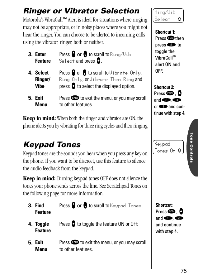 Tone Controls75Ringer or Vibrator SelectionMotorola’s VibraCall™ Alert is ideal for situations where ringing may not be appropriate, or in noisy places where you might not hear the ringer. You can choose to be alerted to incoming calls using the vibrator, ringer, both or neither.Keep in mind: When both the ringer and vibrator are ON, the phone alerts you by vibrating for three ring cycles and then ringing.Keypad TonesKeypad tones are the sounds you hear when you press any key on the phone. If you want to be discreet, use this feature to silence the audio feedback from the keypad. Keep in mind: Turning keypad tones OFF does not silence the tones your phone sends across the line. See Scratchpad Tones on the following page for more information.3. Enter FeaturePress qqqq or ZZZZ to scroll to Ring/Vib Select and press AAAA.4. SelectRinger/VibePress qqqq or ZZZZ to scroll to Vibrate Only, Ring Only, or Vibrate Then Ring and press AAAA to select the displayed option.5. ExitMenuPress º to exit the menu, or you may scroll to other features.3. Find FeaturePress qqqq or ZZZZ to scroll to Keypad Tones.4. Toggle FeaturePress AAAA to toggle the feature ON or OFF.5. ExitMenuPress º to exit the menu, or you may scroll to other features.Shortcut 1:Press ƒ then press † to toggle the VibraCall™ alert ON and OFF.Ring/Vib Select tShortcut 2:Press ƒ , aaaa and ‹, ‚  or ⁄ and con-tinue with step 4.KeypadTones On tShortcut:Press ƒ , aaaa and ‹, ¤ and continue with step 4.