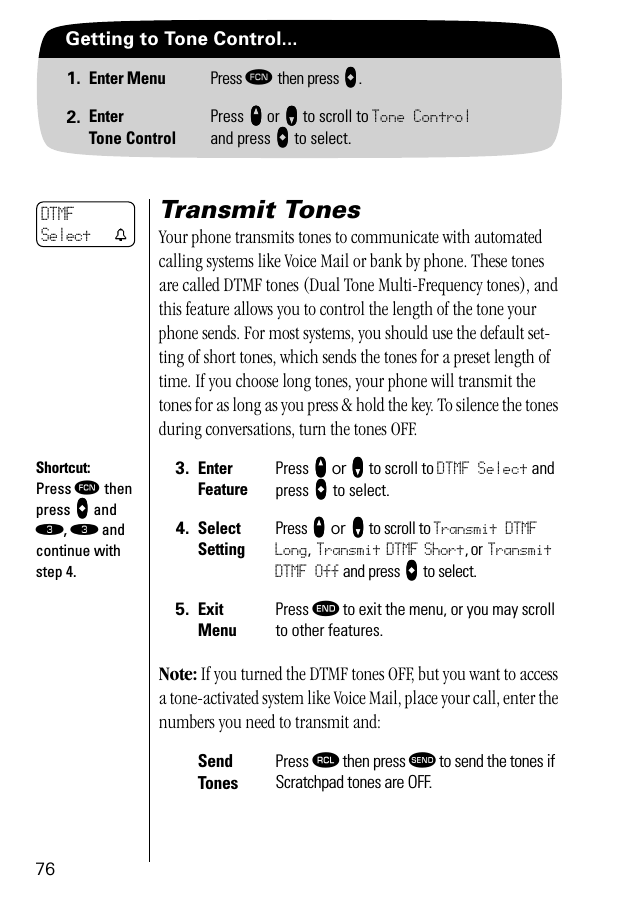 76Getting to Tone Control...1. Enter Menu Press ƒ then press aaaa.2. EnterTone ControlPress qqqq or ZZZZ to scroll to Tone Controland press AAAA to select.Transmit TonesYour phone transmits tones to communicate with automated calling systems like Voice Mail or bank by phone. These tones are called DTMF tones (Dual Tone Multi-Frequency tones), and this feature allows you to control the length of the tone your phone sends. For most systems, you should use the default set-ting of short tones, which sends the tones for a preset length of time. If you choose long tones, your phone will transmit the tones for as long as you press &amp; hold the key. To silence the tones during conversations, turn the tones OFF.Note: If you turned the DTMF tones OFF, but you want to access a tone-activated system like Voice Mail, place your call, enter the numbers you need to transmit and:3. Enter FeaturePress qqqq or ZZZZ to scroll to DTMF Select and press AAAA to select.4. Select SettingPress qqqq or ZZZZ to scroll to Transmit DTMF Long, Transmit DTMF Short, or Transmit DTMF Off and press AAAA to select.5. ExitMenuPress º to exit the menu, or you may scroll to other features.Send TonesPress ‰ then press æ to send the tones if Scratchpad tones are OFF.DTMFSelect tShortcut:Press ƒ then press aaaa and ‹, ‹ and continue with step 4.