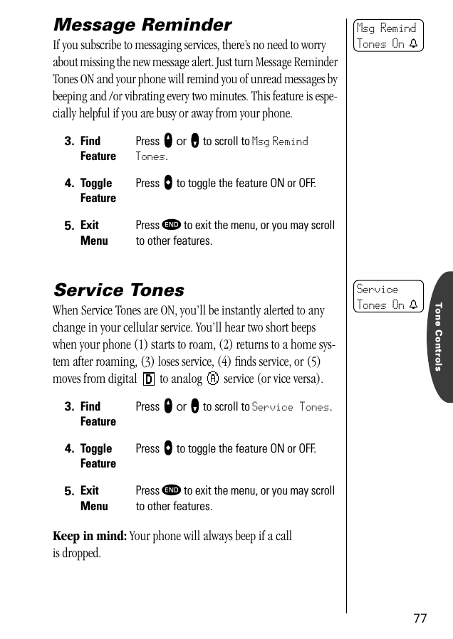 Tone Controls77Message ReminderIf you subscribe to messaging services, there’s no need to worry about missing the new message alert. Just turn Message Reminder Tones ON and your phone will remind you of unread messages by beeping and /or vibrating every two minutes. This feature is espe-cially helpful if you are busy or away from your phone. Service TonesWhen Service Tones are ON, you’ll be instantly alerted to any change in your cellular service. You’ll hear two short beeps when your phone (1) starts to roam, (2) returns to a home sys-tem after roaming, (3) loses service, (4) ﬁnds service, or (5) moves from digital   to analog   service (or vice versa).Keep in mind: Your phone will always beep if a call is dropped.3. Find FeaturePress qqqq or ZZZZ to scroll to Msg Remind Tones.4. Toggle FeaturePress AAAA to toggle the feature ON or OFF.5. ExitMenuPress º to exit the menu, or you may scroll to other features.3. Find FeaturePress qqqq or ZZZZ to scroll to Service Tones.4. Toggle FeaturePress AAAA to toggle the feature ON or OFF.5. ExitMenuPress º to exit the menu, or you may scroll to other features.Msg RemindTones On tService Tones On t