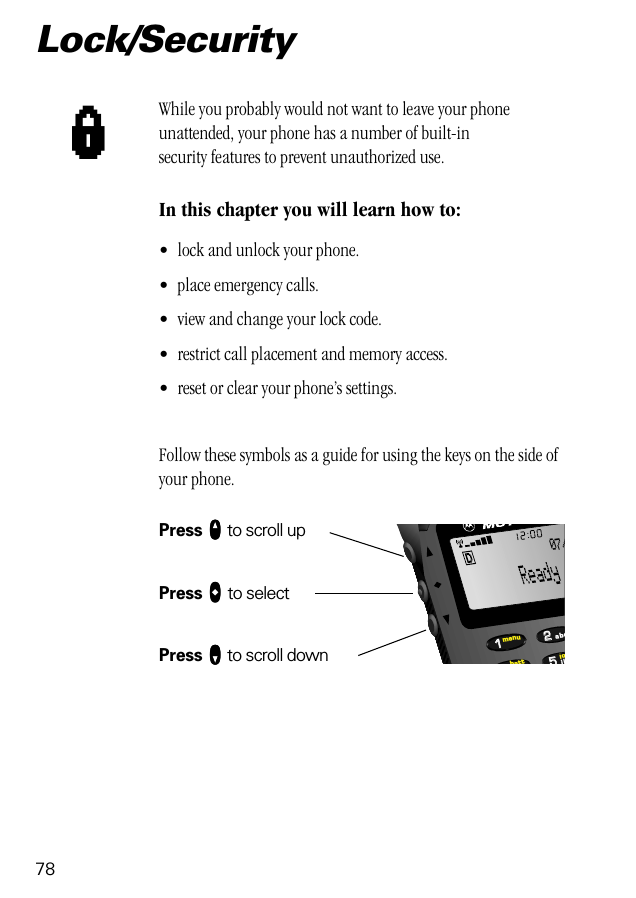 78Lock/SecurityWhile you probably would not want to leave your phone unattended, your phone has a number of built-in security features to prevent unauthorized use.In this chapter you will learn how to:• lock and unlock your phone.• place emergency calls.• view and change your lock code.• restrict call placement and memory access.• reset or clear your phone’s settings.Follow these symbols as a guide for using the keys on the side of your phone.Press qqqq to scroll upPress aaaa to selectPress ZZZZ to scroll downl552211lobattmenujkabc07/