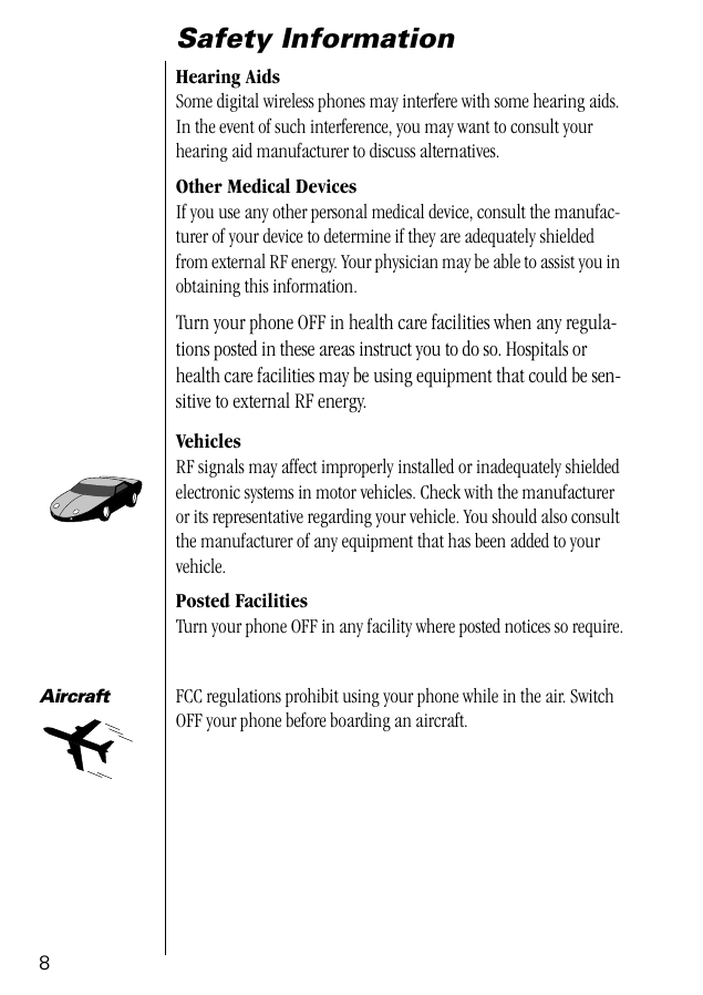  8 Safety Information Hearing Aids Some digital wireless phones may interfere with some hearing aids. In the event of such interference, you may want to consult your hearing aid manufacturer to discuss alternatives. Other Medical Devices If you use any other personal medical device, consult the manufac-turer of your device to determine if they are adequately shielded from external RF energy. Your physician may be able to assist you in obtaining this information. Turn your phone OFF in health care facilities when any regula-tions posted in these areas instruct you to do so. Hospitals or health care facilities may be using equipment that could be sen-sitive to external RF energy. Vehicles RF signals may affect improperly installed or inadequately shielded electronic systems in motor vehicles. Check with the manufacturer or its representative regarding your vehicle. You should also consult the manufacturer of any equipment that has been added to your vehicle. Posted Facilities Turn your phone OFF in any facility where posted notices so require. Aircraft FCC regulations prohibit using your phone while in the air. Switch OFF your phone before boarding an aircraft. 