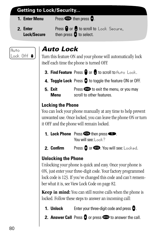 80Getting to Lock/Security...1. Enter Menu Press ƒ then press aaaa.2. EnterLock/SecurePress qqqq or ZZZZ to scroll to Lock Secure, then press aaaa to select.Auto LockTurn this feature ON and your phone will automatically lock itself each time the phone is turned OFF.Locking the PhoneYou can lock your phone manually at any time to help prevent unwanted use. Once locked, you can leave the phone ON or turn it OFF and the phone will remain locked.Unlocking the PhoneUnlocking your phone is quick and easy. Once your phone is ON, just enter your three-digit code. Your factory programmed lock code is 123. If you’ve changed this code and can’t remem-ber what it is, see View Lock Code on page 82.Keep in mind: You can still receive calls when the phone is locked. Follow these steps to answer an incoming call:3. Find Feature Press qqqq or ZZZZ to scroll to Auto Lock.4. Toggle Lock Press AAAA to toggle the feature ON or OFF.5. ExitMenuPress º to exit the menu, or you may scroll to other features.1. Lock Phone Press ƒ then press ﬁ.You will see: Lock?2. Conﬁrm  Press AAAA or ¬. You will see: Locked.1. Unlock Enter your three-digit code and press aaaa.2. Answer Call Press aaaa or press æ to answer the call.Auto Lock Off l