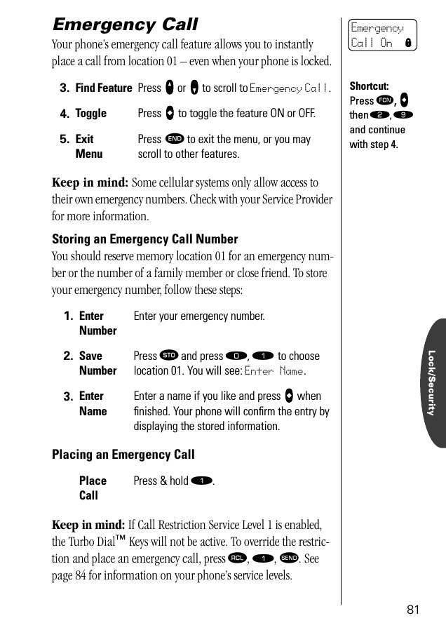 Lock/Security81Emergency Call Your phone’s emergency call feature allows you to instantly place a call from location 01 – even when your phone is locked. Keep in mind: Some cellular systems only allow access to their own emergency numbers. Check with your Service Provider for more information.Storing an Emergency Call NumberYou should reserve memory location 01 for an emergency num-ber or the number of a family member or close friend. To store your emergency number, follow these steps:Placing an Emergency CallKeep in mind: If Call Restriction Service Level 1 is enabled, the Turbo Dial™ Keys will not be active. To override the restric-tion and place an emergency call, press ‰, ⁄, æ. See page 84 for information on your phone’s service levels.3. Find Feature Press qqqq or ZZZZ to scroll to Emergency Call.4. Toggle Press AAAA to toggle the feature ON or OFF.5. ExitMenuPress º to exit the menu, or you may scroll to other features.1. Enter NumberEnter your emergency number.2. Save NumberPress ¬ and press ‚, ⁄ to choose location 01. You will see: Enter Name.3. Enter NameEnter a name if you like and press AAAA when ﬁnished. Your phone will conﬁrm the entry by displaying the stored information.Place CallPress &amp; hold ⁄. Emergency Call On lShortcut:Press ƒ, AAAA then ¤, · and continue with step 4.