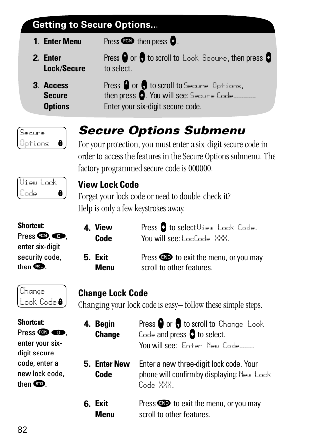 82Getting to Secure Options...1. Enter Menu Press ƒ then press aaaa.2. EnterLock/SecurePress qqqq or ZZZZ to scroll to Lock Secure, then press aaaa to select.3. AccessSecureOptionsPress qqqq or ZZZZ to scroll to Secure Options,then press AAAA. You will see: Secure Code—————. Enter your six-digit secure code.Secure Options SubmenuFor your protection, you must enter a six-digit secure code in order to access the features in the Secure Options submenu. The factory programmed secure code is 000000.View Lock CodeForget your lock code or need to double-check it? Help is only a few keystrokes away.Change Lock Code Changing your lock code is easy– follow these simple steps.4. View CodePress AAAA to select View Lock Code. You will see: LocCode XXX.5. Exit MenuPress º to exit the menu, or you may scroll to other features.4. BeginChangePress qqqq or ZZZZ to scroll to Change Lock Code and press aaaa to select.You will see: Enter New Code———.5. Enter New CodeEnter a new three-digit lock code. Your phone will conﬁrm by displaying: New Lock Code XXX.6. Exit MenuPress º to exit the menu, or you may scroll to other features.Secure Options lView Lock Code lShortcut:Press ƒ, ‚, enter six-digit security code, then ‰.Change Lock Code lShortcut:Press ƒ ‚, enter your six-digit secure code, enter a new lock code, then ¬.