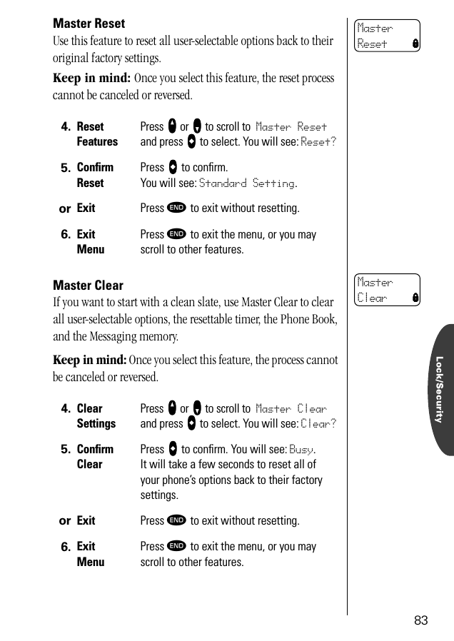 Lock/Security83Master ResetUse this feature to reset all user-selectable options back to their original factory settings. Keep in mind: Once you select this feature, the reset process cannot be canceled or reversed.Master ClearIf you want to start with a clean slate, use Master Clear to clear all user-selectable options, the resettable timer, the Phone Book, and the Messaging memory.Keep in mind: Once you select this feature, the process cannot be canceled or reversed.4. ResetFeaturesPress qqqq or ZZZZ to scroll to Master Reset and press AAAA to select. You will see: Reset?5. ConﬁrmResetPress AAAA to conﬁrm. You will see: Standard Setting.or Exit Press º to exit without resetting.6. ExitMenuPress º to exit the menu, or you may scroll to other features.4. ClearSettingsPress qqqq or ZZZZ to scroll to Master Clear and press AAAA to select. You will see: Clear?5. ConﬁrmClearPress AAAA to conﬁrm. You will see: Busy. It will take a few seconds to reset all of your phone’s options back to their factory settings.or Exit Press º to exit without resetting.6. ExitMenuPress º to exit the menu, or you may scroll to other features.Master Reset lMaster Clear l