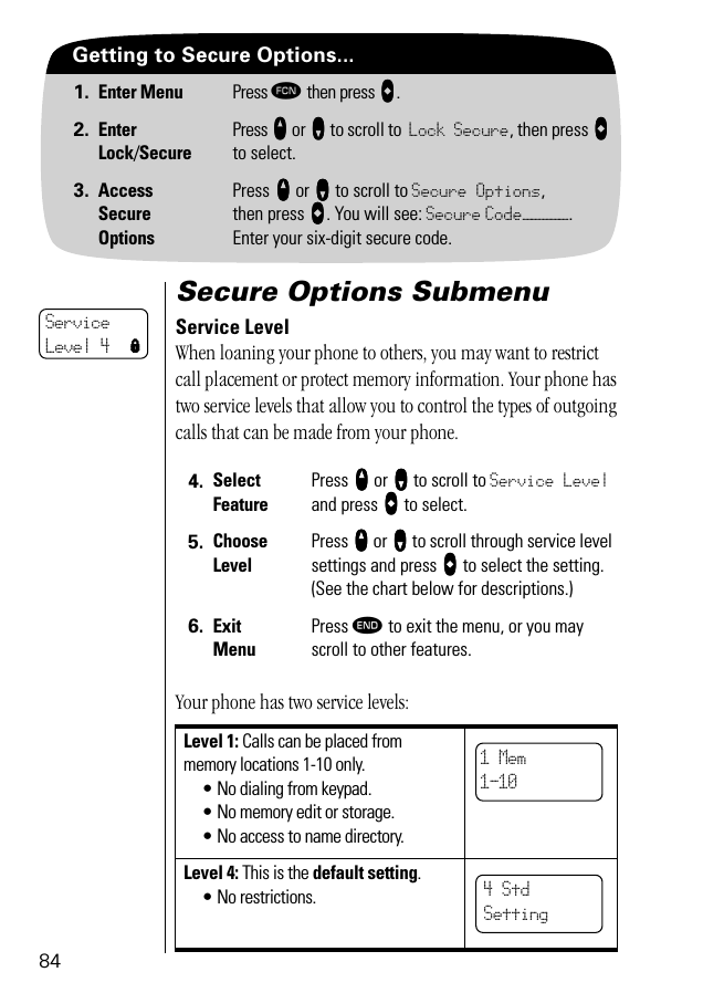 84Getting to Secure Options...1. Enter Menu Press ƒ then press aaaa.2. EnterLock/SecurePress qqqq or ZZZZ to scroll to Lock Secure, then press aaaa to select.3. AccessSecureOptionsPress qqqq or ZZZZ to scroll to Secure Options,then press AAAA. You will see: Secure Code—————. Enter your six-digit secure code.Secure Options SubmenuService LevelWhen loaning your phone to others, you may want to restrict call placement or protect memory information. Your phone has two service levels that allow you to control the types of outgoing calls that can be made from your phone.Your phone has two service levels:4. Select FeaturePress qqqq or ZZZZ to scroll to Service Level and press AAAA to select. 5. ChooseLevelPress qqqq or ZZZZ to scroll through service level settings and press AAAA to select the setting. (See the chart below for descriptions.)6. ExitMenuPress º to exit the menu, or you may scroll to other features.Level 1: Calls can be placed from memory locations 1-10 only.• No dialing from keypad.• No memory edit or storage.• No access to name directory.Level 4: This is the default setting.• No restrictions.ServiceLevel 4 l1 Mem1-104 Std Setting   