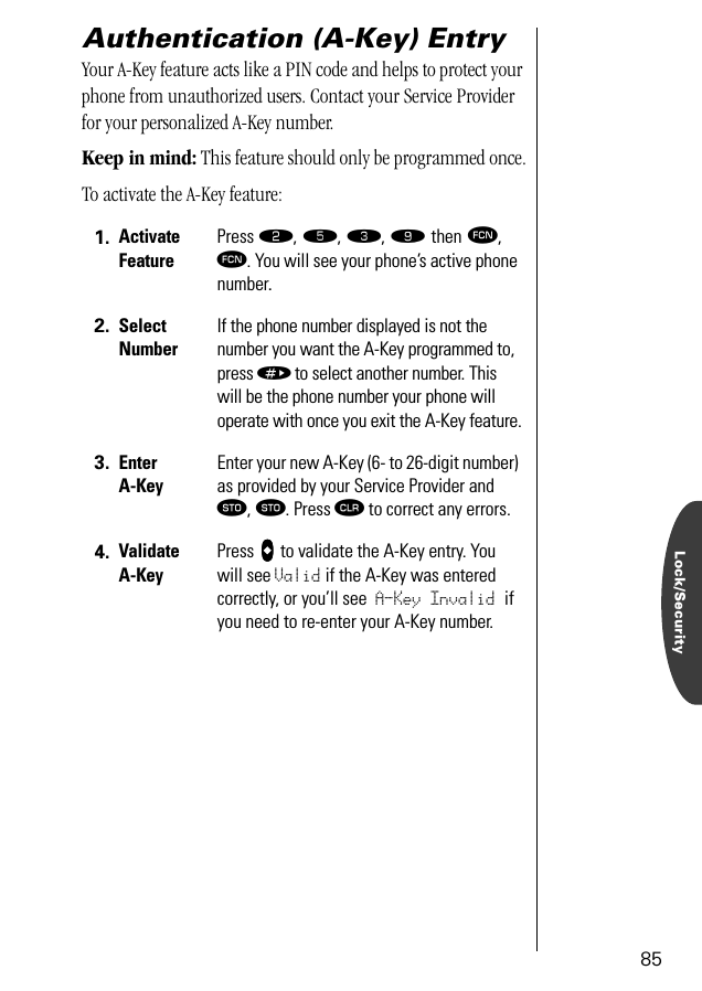 Lock/Security85Authentication (A-Key) EntryYour A-Key feature acts like a PIN code and helps to protect your phone from unauthorized users. Contact your Service Provider for your personalized A-Key number.Keep in mind: This feature should only be programmed once.To activate the A-Key feature:1. Activate FeaturePress ¤, ﬁ, ‹, · then ƒ, ƒ. You will see your phone’s active phone number.2. Select NumberIf the phone number displayed is not the number you want the A-Key programmed to, press » to select another number. This will be the phone number your phone will operate with once you exit the A-Key feature.3. Enter A-KeyEnter your new A-Key (6- to 26-digit number) as provided by your Service Provider and ¬, ¬. Press Ç to correct any errors.4. Validate A-KeyPress AAAA to validate the A-Key entry. You will see Valid if the A-Key was entered correctly, or you’ll see A-Key Invalid if you need to re-enter your A-Key number.