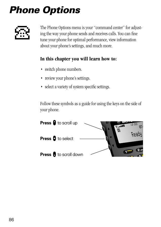 86552211lobttmenujkabc07/Phone OptionsThe Phone Options menu is your “command center” for adjust-ing the way your phone sends and receives calls. You can ﬁne tune your phone for optimal performance, view information about your phone’s settings, and much more.In this chapter you will learn how to:•switch phone numbers.•review your phone’s settings.•select a variety of system speciﬁc settings.Follow these symbols as a guide for using the keys on the side of your phone.Press qqqq to scroll upPress aaaa to selectPress ZZZZ to scroll downP