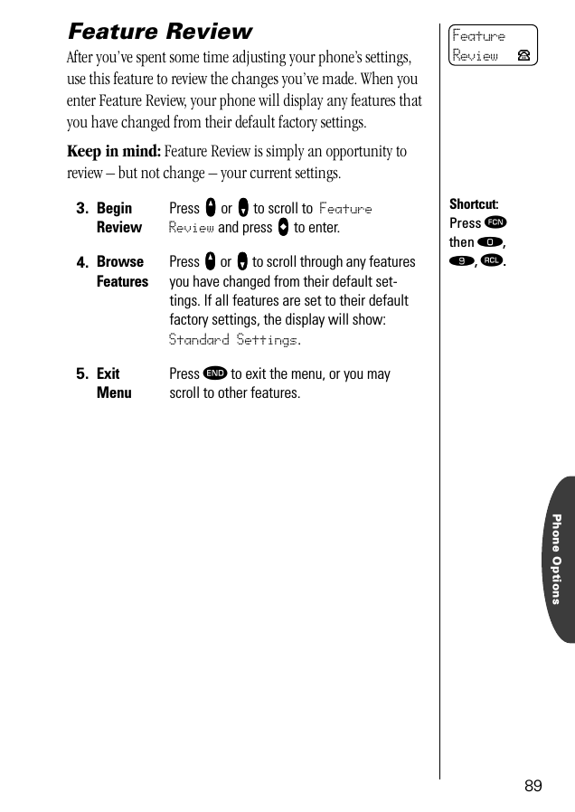 Phone Options89Feature ReviewAfter you’ve spent some time adjusting your phone’s settings, use this feature to review the changes you’ve made. When you enter Feature Review, your phone will display any features that you have changed from their default factory settings.Keep in mind: Feature Review is simply an opportunity to review – but not change – your current settings.3. Begin ReviewPress qqqq or ZZZZ to scroll to Feature Review and press AAAA to enter.4. BrowseFeaturesPress qqqq or ZZZZ to scroll through any features you have changed from their default set-tings. If all features are set to their default factory settings, the display will show: Standard Settings.5. ExitMenuPress º to exit the menu, or you may scroll to other features.FeatureReview PShortcut:Press ƒ then ‚, ·, ‰.