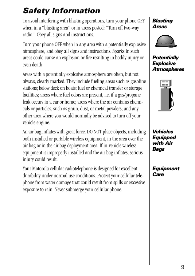  9 Safety Information Blasting Areas To avoid interfering with blasting operations, turn your phone OFF when in a “blasting area” or in areas posted: “Turn off two-way radio.” Obey all signs and instructions.Turn your phone OFF when in any area with a potentially explosive atmosphere, and obey all signs and instructions. Sparks in such Potentially Explosive Atmospheres areas could cause an explosion or ﬁre resulting in bodily injury or even death.Areas with a potentially explosive atmosphere are often, but not always, clearly marked. They include fueling areas such as gasoline stations; below deck on boats; fuel or chemical transfer or storage facilities; areas where fuel odors are present, i.e. if a gas/propane leak occurs in a car or home; areas where the air contains chemi-cals or particles, such as grain, dust, or metal powders; and any other area where you would normally be advised to turn off your vehicle engine. Vehicles Equipped with Air Bags An air bag inﬂates with great force. DO NOT place objects, including both installed or portable wireless equipment, in the area over the air bag or in the air bag deployment area. If in-vehicle wireless equipment is improperly installed and the air bag inﬂates, serious injury could result. Equipment Care Your Motorola cellular radiotelephone is designed for excellent durability under normal use conditions. Protect your cellular tele-phone from water damage that could result from spills or excessive exposure to rain. Never submerge your cellular phone.