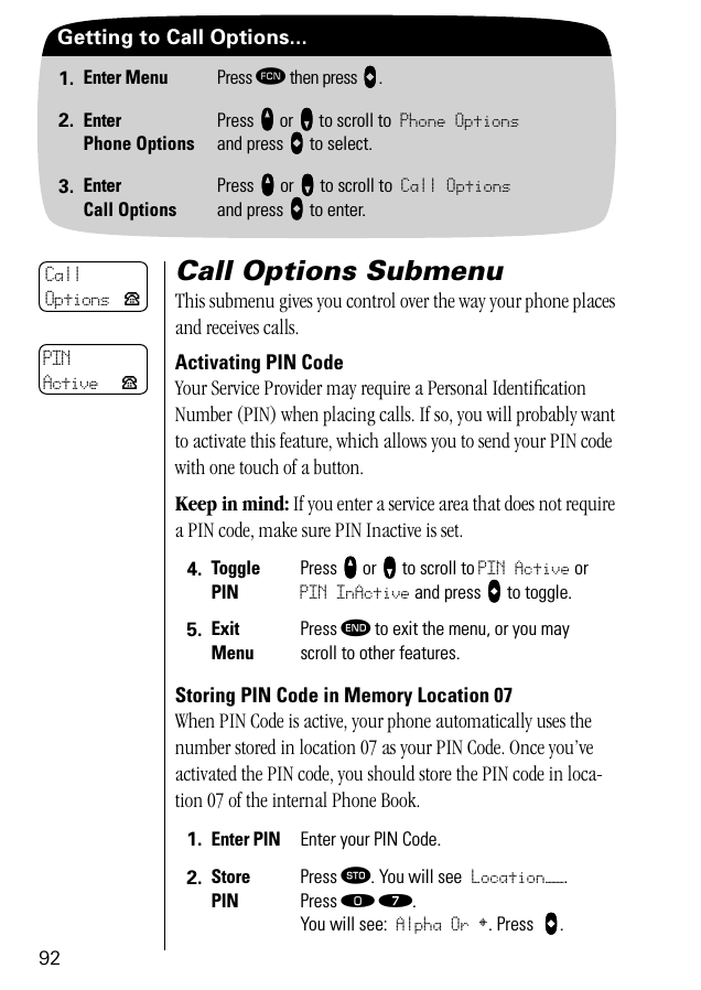 92Getting to Call Options...1. Enter Menu Press ƒ then press aaaa.2. EnterPhone OptionsPress qqqq or ZZZZ to scroll to Phone Optionsand press aaaa to select.3. EnterCall OptionsPress qqqq or ZZZZ to scroll to Call Optionsand press aaaa to enter.Call Options SubmenuThis submenu gives you control over the way your phone places and receives calls.Activating PIN CodeYour Service Provider may require a Personal Identiﬁcation Number (PIN) when placing calls. If so, you will probably want to activate this feature, which allows you to send your PIN code with one touch of a button. Keep in mind: If you enter a service area that does not require a PIN code, make sure PIN Inactive is set.Storing PIN Code in Memory Location 07When PIN Code is active, your phone automatically uses the number stored in location 07 as your PIN Code. Once you’ve activated the PIN code, you should store the PIN code in loca-tion 07 of the internal Phone Book. 4. TogglePINPress qqqq or ZZZZ to scroll to PIN Active or PIN InActive and press AAAA to toggle.5. ExitMenuPress º to exit the menu, or you may scroll to other features.1. Enter PIN Enter your PIN Code.2. StorePINPress ¬. You will see Location——. Press ‚ ‡. You will see: Alpha Or §. Press  AAAA.CallOptions PPINActive P