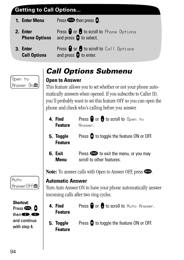 94Getting to Call Options...1. Enter Menu Press ƒ then press aaaa.2. EnterPhone OptionsPress qqqq or ZZZZ to scroll to Phone Optionsand press aaaa to select.3. EnterCall OptionsPress qqqq or ZZZZ to scroll to Call Optionsand press aaaa to enter.Call Options SubmenuOpen to AnswerThis feature allows you to set whether or not your phone auto-matically answers when opened. If you subscribe to Caller ID, you’ll probably want to set this feature OFF so you can open the phone and check who’s calling before you answer. Note: To answer calls with Open to Answer OFF, press æ.Automatic AnswerTurn Auto Answer ON to have your phone automatically answer incoming calls after two ring cycles.  4. Find FeaturePress qqqq or ZZZZ to scroll to Open to Answer.5. Toggle FeaturePress AAAA to toggle the feature ON or OFF.6. ExitMenuPress º to exit the menu, or you may scroll to other features.4. Find FeaturePress qqqq or ZZZZ to scroll to Auto Answer.5. Toggle FeaturePress AAAA to toggle the feature ON or OFF.Open to Answer On PAutoAnswer Off PShortcut:Press ƒ, AAAA then ¤, ﬂ and continue with step 4.