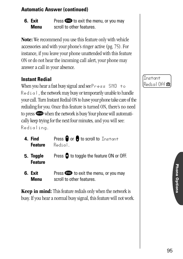 Phone Options95Automatic Answer (continued)Note: We recommend you use this feature only with vehicle accessories and with your phone’s ringer active (pg. 75). For instance, if you leave your phone unattended with this feature ON or do not hear the incoming call alert, your phone may answer a call in your absence.Instant RedialWhen you hear a fast busy signal and see Press SND to Redial, the network may busy or temporarily unable to handle your call. Turn Instant Redial ON to have your phone take care of the redialing for you. Once this feature is turned ON, there’s no need to press æ when the network is busy Your phone will automati-cally keep trying for the next four minutes, and you will see: Redialing.Keep in mind: This feature redials only when the network is busy. If you hear a normal busy signal, this feature will not work.6. ExitMenuPress º to exit the menu, or you may scroll to other features.4. Find FeaturePress qqqq or ZZZZ to scroll to Instant Redial.5. Toggle FeaturePress AAAA to toggle the feature ON or OFF.6. ExitMenuPress º to exit the menu, or you may scroll to other features.InstantRedial Off P