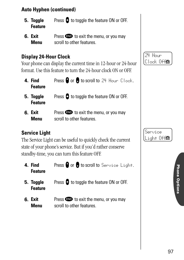 Phone Options97Auto Hyphen (continued)Display 24-Hour ClockYour phone can display the current time in 12-hour or 24-hour format. Use this feature to turn the 24-hour clock ON or OFF.Service LightThe Service Light can be useful to quickly check the current state of your phone’s service. But if you’d rather conserve standby-time, you can turn this feature OFF.5. Toggle FeaturePress AAAA to toggle the feature ON or OFF.6. ExitMenuPress º to exit the menu, or you may scroll to other features.4. Find FeaturePress qqqq or ZZZZ to scroll to 24 Hour Clock.5. Toggle FeaturePress AAAA to toggle the feature ON or OFF.6. ExitMenuPress º to exit the menu, or you may scroll to other features.4. Find FeaturePress qqqq or ZZZZ to scroll to Service Light.5. Toggle FeaturePress AAAA to toggle the feature ON or OFF.6. ExitMenuPress º to exit the menu, or you may scroll to other features.24 Hour Clock OffPServiceLight OffP