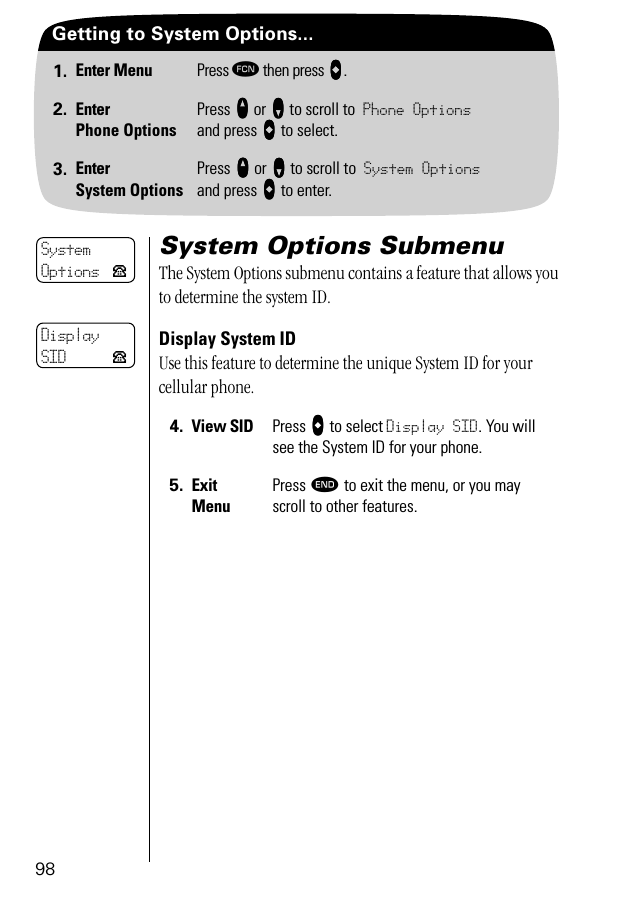 98Getting to System Options...1. Enter Menu Press ƒ then press aaaa.2. EnterPhone OptionsPress qqqq or ZZZZ to scroll to Phone Optionsand press aaaa to select.3. EnterSystem OptionsPress qqqq or ZZZZ to scroll to System Optionsand press aaaa to enter.System Options SubmenuThe System Options submenu contains a feature that allows you to determine the system ID.Display System IDUse this feature to determine the unique System ID for your cellular phone.4. View SID Press AAAA to select Display SID. You will see the System ID for your phone.5. ExitMenuPress º to exit the menu, or you may scroll to other features.SystemOptions PDisplaySID P