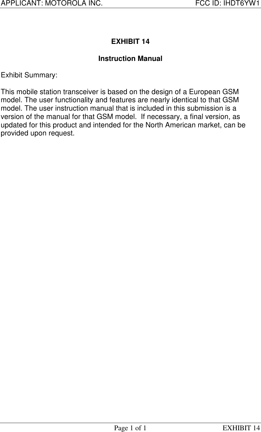 APPLICANT: MOTOROLA INC. FCC ID: IHDT6YW1Page 1 of 1 EXHIBIT 14EXHIBIT 14Instruction ManualExhibit Summary:This mobile station transceiver is based on the design of a European GSMmodel. The user functionality and features are nearly identical to that GSMmodel. The user instruction manual that is included in this submission is aversion of the manual for that GSM model.  If necessary, a final version, asupdated for this product and intended for the North American market, can beprovided upon request.