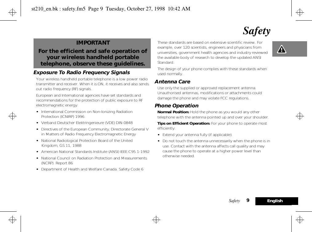 Safety 9EnglishSafetyIMPORTANTFor the efficient and safe operation of your wireless handheld portable telephone, observe these guidelines.Exposure To Radio Frequency SignalsYour wireless handheld portable telephone is a low power radio transmitter and receiver. When it is ON, it receives and also sends out radio frequency (RF) signals.European and International agencies have set standards and recommendations for the protection of public exposure to RF electromagnetic energy.•International Commission on Non-Ionizing Radiation Protection (ICNIRP) 1996•Verband Deutscher Elektringenieure (VDE) DIN-0848•Directives of the European Community, Directorate General V in Matters of Radio Frequency Electromagnetic Energy•National Radiological Protection Board of the United Kingdom, GS 11, 1988•American National Standards Institute (ANSI) IEEE.C95.1-1992•National Council on Radiation Protection and Measurements (NCRP). Report 86•Department of Health and Welfare Canada. Safety Code 6These standards are based on extensive scientific review. For example, over 120 scientists, engineers and physicians from universities, government health agencies and industry reviewed the available body of research to develop the updated ANSI Standard.The design of your phone complies with these standards when used normally.Antenna CareUse only the supplied or approved replacement antenna. Unauthorised antennas, modifications or attachments could damage the phone and may violate FCC regulations.Phone OperationNormal Position: Hold the phone as you would any other telephone with the antenna pointed up and over your shoulder.Tips on Efficient Operation: For your phone to operate most efficiently:•Extend your antenna fully (if applicable).•Do not touch the antenna unnecessarily when the phone is in use. Contact with the antenna affects call quality and may cause the phone to operate at a higher power level than otherwise needed.st210_en.bk : safety.fm5  Page 9  Tuesday, October 27, 1998  10:42 AM