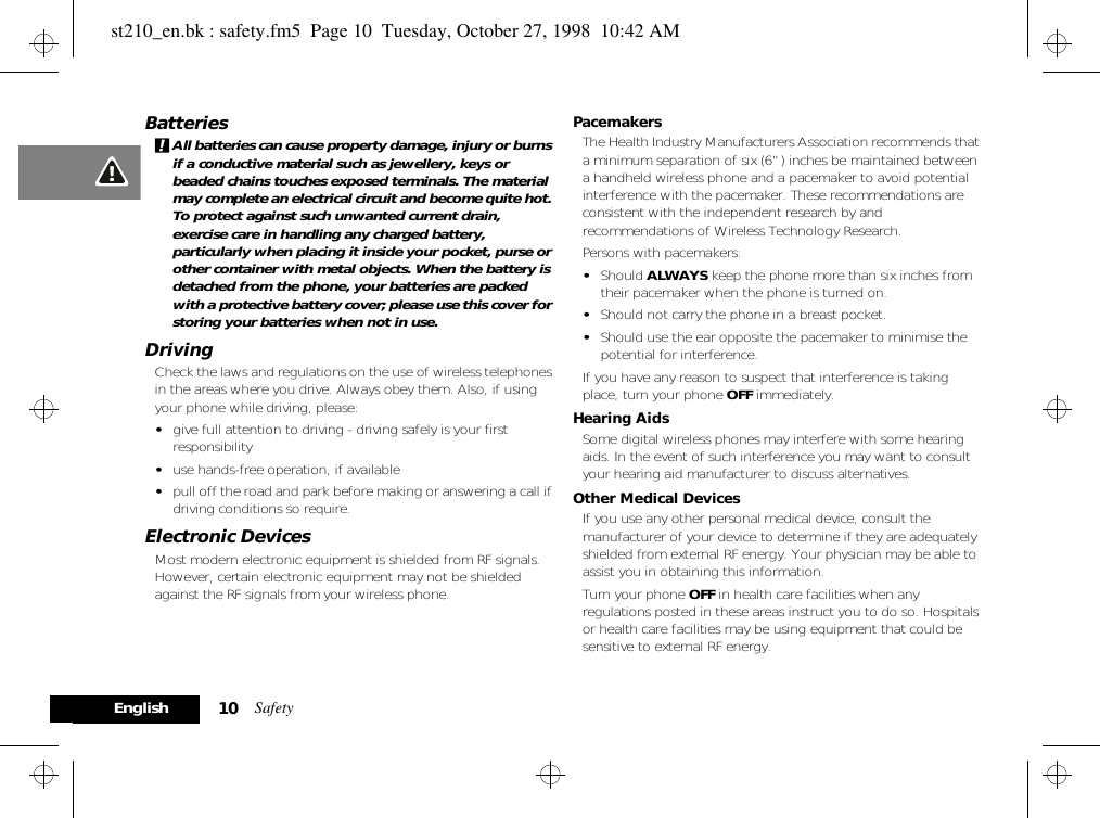 Safety10EnglishBatteries!All batteries can cause property damage, injury or burns if a conductive material such as jewellery, keys or beaded chains touches exposed terminals. The material may complete an electrical circuit and become quite hot. To protect against such unwanted current drain, exercise care in handling any charged battery, particularly when placing it inside your pocket, purse or other container with metal objects. When the battery is detached from the phone, your batteries are packed with a protective battery cover; please use this cover for storing your batteries when not in use.DrivingCheck the laws and regulations on the use of wireless telephones in the areas where you drive. Always obey them. Also, if using your phone while driving, please:•give full attention to driving - driving safely is your first responsibility•use hands-free operation, if available•pull off the road and park before making or answering a call if driving conditions so require.Electronic DevicesMost modern electronic equipment is shielded from RF signals. However, certain electronic equipment may not be shielded against the RF signals from your wireless phone.PacemakersThe Health Industry Manufacturers Association recommends that a minimum separation of six (6”) inches be maintained between a handheld wireless phone and a pacemaker to avoid potential interference with the pacemaker. These recommendations are consistent with the independent research by and recommendations of Wireless Technology Research.Persons with pacemakers:•Should ALWAYS keep the phone more than six inches from their pacemaker when the phone is turned on.•Should not carry the phone in a breast pocket.•Should use the ear opposite the pacemaker to minimise the potential for interference.If you have any reason to suspect that interference is taking place, turn your phone OFF immediately.Hearing AidsSome digital wireless phones may interfere with some hearing aids. In the event of such interference you may want to consult your hearing aid manufacturer to discuss alternatives.Other Medical DevicesIf you use any other personal medical device, consult the manufacturer of your device to determine if they are adequately shielded from external RF energy. Your physician may be able to assist you in obtaining this information.Turn your phone OFF in health care facilities when any regulations posted in these areas instruct you to do so. Hospitals or health care facilities may be using equipment that could be sensitive to external RF energy.st210_en.bk : safety.fm5  Page 10  Tuesday, October 27, 1998  10:42 AM