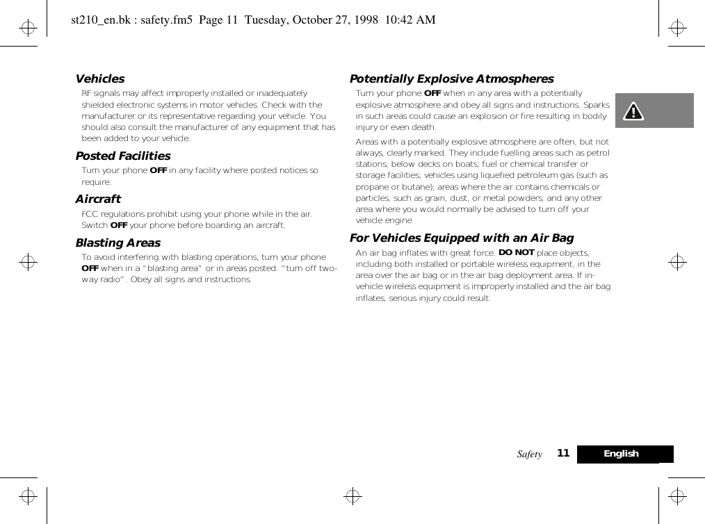 Safety 11 EnglishVehiclesRF signals may affect improperly installed or inadequately shielded electronic systems in motor vehicles. Check with the manufacturer or its representative regarding your vehicle. You should also consult the manufacturer of any equipment that has been added to your vehicle.Posted FacilitiesTurn your phone OFF in any facility where posted notices so require.AircraftFCC regulations prohibit using your phone while in the air. Switch OFF your phone before boarding an aircraft.Blasting AreasTo avoid interfering with blasting operations, turn your phone OFF when in a “blasting area” or in areas posted: “turn off two-way radio”. Obey all signs and instructions.Potentially Explosive AtmospheresTurn your phone OFF when in any area with a potentially explosive atmosphere and obey all signs and instructions. Sparks in such areas could cause an explosion or fire resulting in bodily injury or even death.Areas with a potentially explosive atmosphere are often, but not always, clearly marked. They include fuelling areas such as petrol stations; below decks on boats; fuel or chemical transfer or storage facilities; vehicles using liquefied petroleum gas (such as propane or butane); areas where the air contains chemicals or particles, such as grain, dust, or metal powders; and any other area where you would normally be advised to turn off your vehicle engine.For Vehicles Equipped with an Air BagAn air bag inflates with great force. DO NOT place objects, including both installed or portable wireless equipment, in the area over the air bag or in the air bag deployment area. If in-vehicle wireless equipment is improperly installed and the air bag inflates, serious injury could result.st210_en.bk : safety.fm5  Page 11  Tuesday, October 27, 1998  10:42 AM