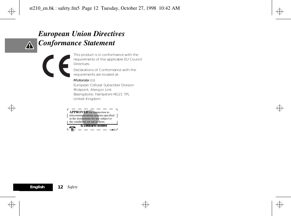 Safety12EnglishEuropean Union Directives Conformance StatementThis product is in conformance with the requirements of the applicable EU Council Directives.Declarations of Conformance with the requirements are located at:Motorola Ltd.European Cellular Subscriber DivisionMidpoint, Alençon LinkBasingstoke, Hampshire RG21 7PLUnited KingdomAPPROVED for connection to telecommunications systems specified in the instructions for use subject to the conditions set out in them. S/1357/4/V/503894✂st210_en.bk : safety.fm5  Page 12  Tuesday, October 27, 1998  10:42 AM