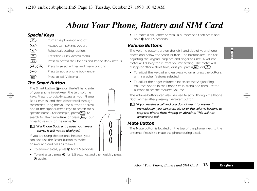 About Your Phone, Battery and SIM Card 13 EnglishAbout Your Phone, Battery and SIM CardSpecial KeysSTurns the phone on and off.OAccept call, setting, option.CReject call, setting, option. EEnter the Quick Access menu.$Press to access the Options and Phone Book menus.&lt;&gt; Press to select entries and menu options .,Press to add a phone book entry.fPress to call Voicemail.The Smart ButtonThe Smart button (=) is on the left hand side of your phone in-between the two volume keys. Press it to quickly access all your Phone Book entries, and then either scroll through the entries using the volume buttons or press one of the alphanumeric keys to search for a specific name - for example, press 7 to search for the name Pam, or press 7 four times to search for the name Sam.AIf a Phone Book entry does not have a name, it will not be displayed.If you are using the optional headset, you can also use the Smart button to make, answer and end calls as follows:•To answer a call, press = for 1.5 seconds.•To end a call, press = for 1.5 seconds and then quickly press = again.•To make a call, enter or recall a number and then press and hold = for 1.5 seconds.Volume ButtonsThe Volume buttons are on the left-hand side of your phone, above and below the Smart button. The buttons are used for adjusting the keypad, earpiece and ringer volume. A volume meter will display the current volume setting. The meter will disappear after a short time, or if you press O or C. •To adjust the keypad and earpiece volume, press the buttons with no other features selected.•To adjust the ringer volume, first select the ‘Adjust Ring Volume’ option in the Phone Setup Menu and then use the buttons to set the required volume.The volume buttons can also be used to scroll though the Phone Book entries after pressing the Smart button.AIf you receive a call and you do not want to answer it immediately, you can press either of the volume buttons to stop the phone from ringing or vibrating. This will not answer the call.Mute ButtonThe Mute button is located on the top of the phone, next to the antenna. Press it to mute the phone during a call.st210_en.bk : abtphone.fm5  Page 13  Tuesday, October 27, 1998  10:42 AM