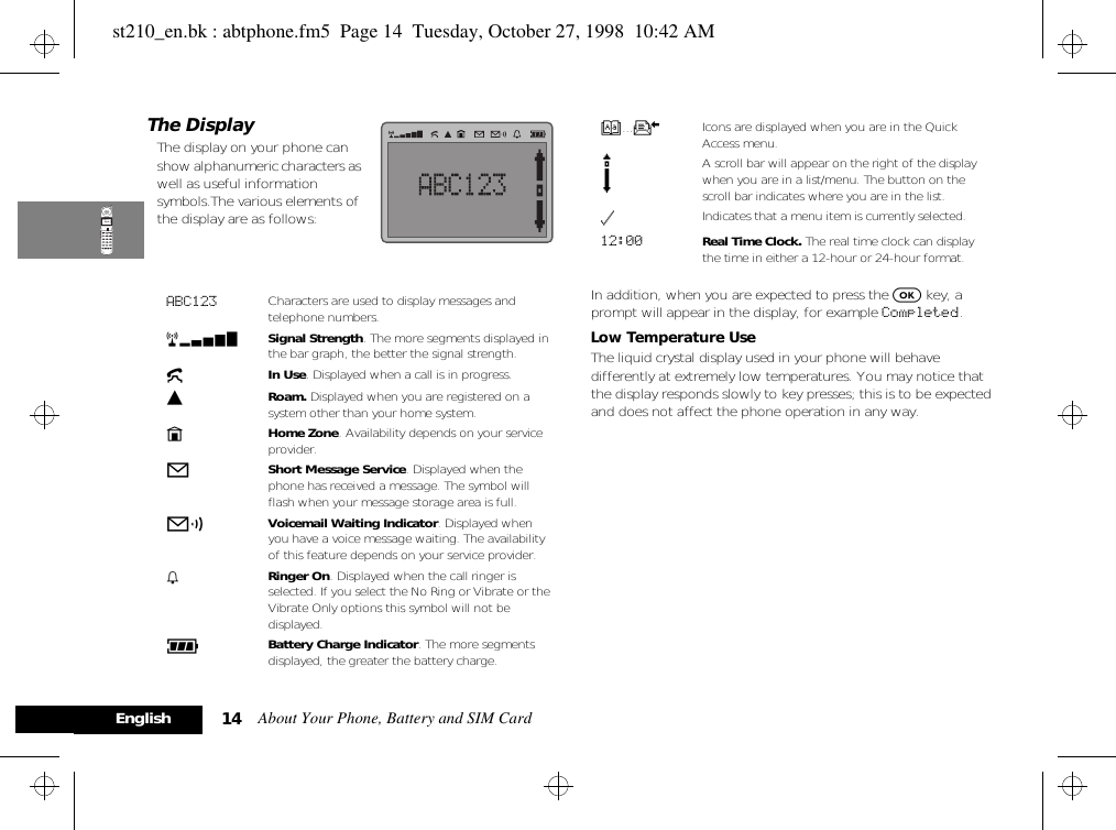 About Your Phone, Battery and SIM Card14EnglishThe DisplayThe display on your phone can show alphanumeric characters as well as useful information symbols.The various elements of the display are as follows:In addition, when you are expected to press the O key, a prompt will appear in the display, for example Completed.Low Temperature UseThe liquid crystal display used in your phone will behave differently at extremely low temperatures. You may notice that the display responds slowly to key presses; this is to be expected and does not affect the phone operation in any way.ABC123 Characters are used to display messages and telephone numbers.rx Signal Strength. The more segments displayed in the bar graph, the better the signal strength.kIn Use. Displayed when a call is in progress.lRoam. Displayed when you are registered on a system other than your home system.nHome Zone. Availability depends on your service provider.oShort Message Service. Displayed when the phone has received a message. The symbol will flash when your message storage area is full.pVoicemail Waiting Indicator. Displayed when you have a voice message waiting. The availability of this feature depends on your service provider.h Ringer On. Displayed when the call ringer is selected. If you select the No Ring or Vibrate or the Vibrate Only options this symbol will not be displayed.qBattery Charge Indicator. The more segments displayed, the greater the battery charge.B...K Icons are displayed when you are in the Quick Access menu.s A scroll bar will appear on the right of the display when you are in a list/menu. The button on the scroll bar indicates where you are in the list.z Indicates that a menu item is currently selected.12:00 Real Time Clock. The real time clock can display the time in either a 12-hour or 24-hour format. st210_en.bk : abtphone.fm5  Page 14  Tuesday, October 27, 1998  10:42 AM