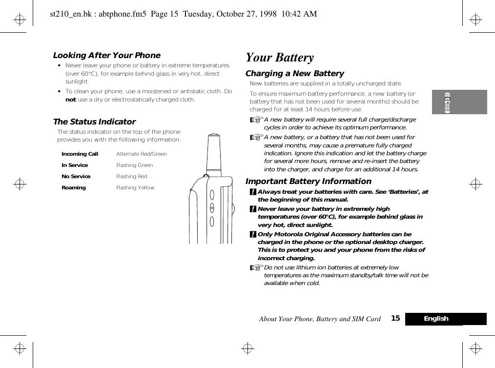 About Your Phone, Battery and SIM Card 15 EnglishLooking After Your Phone•Never leave your phone or battery in extreme temperatures (over 60°C), for example behind glass in very hot, direct sunlight.•To clean your phone, use a moistened or antistatic cloth. Do not use a dry or electrostatically charged cloth.The Status IndicatorThe status indicator on the top of the phone provides you with the following information:Your BatteryCharging a New BatteryNew batteries are supplied in a totally uncharged state.To ensure maximum battery performance, a new battery (or battery that has not been used for several months) should be charged for at least 14 hours before use.AA new battery will require several full charge/discharge cycles in order to achieve its optimum performance.AA new battery, or a battery that has not been used for several months, may cause a premature fully charged indication. Ignore this indication and let the battery charge for several more hours, remove and re-insert the battery into the charger, and charge for an additional 14 hours.Important Battery Information!Always treat your batteries with care. See ‘Batteries’, at the beginning of this manual. !Never leave your battery in extremely high temperatures (over 60°C), for example behind glass in very hot, direct sunlight.!Only Motorola Original Accessory batteries can be charged in the phone or the optional desktop charger. This is to protect you and your phone from the risks of incorrect charging.ADo not use lithium ion batteries at extremely low temperatures as the maximum standby/talk time will not be available when cold.Incoming Call Alternate Red/GreenIn Service Flashing GreenNo Service Flashing RedRoaming Flashing Yellowst210_en.bk : abtphone.fm5  Page 15  Tuesday, October 27, 1998  10:42 AM