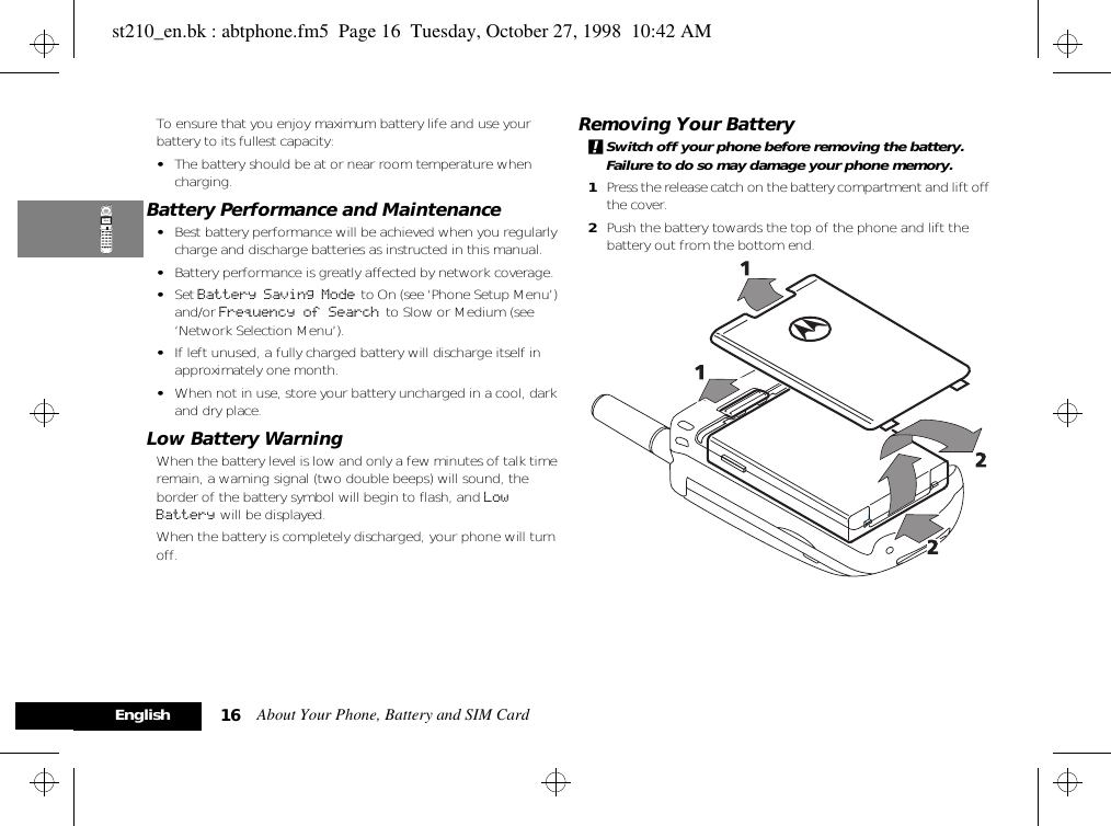 About Your Phone, Battery and SIM Card16EnglishTo ensure that you enjoy maximum battery life and use your battery to its fullest capacity:•The battery should be at or near room temperature when charging.Battery Performance and Maintenance•Best battery performance will be achieved when you regularly charge and discharge batteries as instructed in this manual.•Battery performance is greatly affected by network coverage.•Set Battery Saving Mode  to On (see ‘Phone Setup Menu’) and/or Frequency of Search  to Slow or Medium (see ‘Network Selection Menu’).•If left unused, a fully charged battery will discharge itself in approximately one month.•When not in use, store your battery uncharged in a cool, dark and dry place.Low Battery WarningWhen the battery level is low and only a few minutes of talk time remain, a warning signal (two double beeps) will sound, the border of the battery symbol will begin to flash, and Low Battery will be displayed.When the battery is completely discharged, your phone will turn off.Removing Your Battery!Switch off your phone before removing the battery. Failure to do so may damage your phone memory.1Press the release catch on the battery compartment and lift off the cover.2Push the battery towards the top of the phone and lift the battery out from the bottom end.st210_en.bk : abtphone.fm5  Page 16  Tuesday, October 27, 1998  10:42 AM