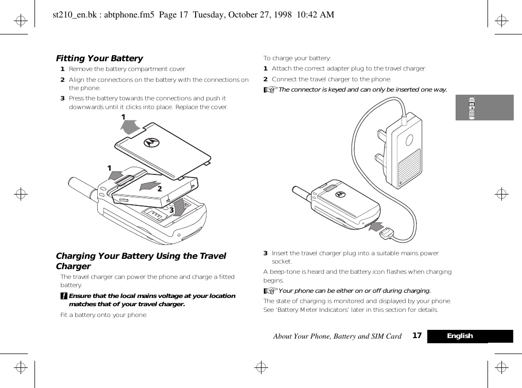 About Your Phone, Battery and SIM Card 17 EnglishFitting Your Battery1Remove the battery compartment cover.2Align the connections on the battery with the connections on the phone.3Press the battery towards the connections and push it downwards until it clicks into place. Replace the cover.Charging Your Battery Using the Travel ChargerThe travel charger can power the phone and charge a fitted battery. !Ensure that the local mains voltage at your location matches that of your travel charger.Fit a battery onto your phone.To charge your battery:1Attach the correct adapter plug to the travel charger.2Connect the travel charger to the phone.AThe connector is keyed and can only be inserted one way.3Insert the travel charger plug into a suitable mains power socket. A beep-tone is heard and the battery icon flashes when charging begins. AYour phone can be either on or off during charging. The state of charging is monitored and displayed by your phone. See ‘Battery Meter Indicators’ later in this section for details.st210_en.bk : abtphone.fm5  Page 17  Tuesday, October 27, 1998  10:42 AM