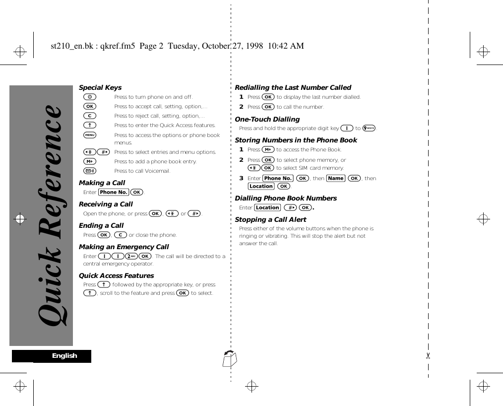 EnglishSpecial KeysSPress to turn phone on and off.OPress to accept call, setting, option,...CPress to reject call, setting, option,... EPress to enter the Quick Access features.$Press to access the options or phone book menus.&lt;&gt; Press to select entries and menu options.,Press to add a phone book entry.fPress to call Voicemail.Making a CallEnter CO.Receiving a CallOpen the phone, or press O, &lt; or &gt;.Ending a CallPress O, C or close the phone.Making an Emergency CallEnter 112O. The call will be directed to a central emergency operator. Quick Access FeaturesPress E followed by the appropriate key, or press E, scroll to the feature and press O to select.Redialling the Last Number Called1Press O to display the last number dialled.2Press O to call the number.One-Touch DiallingPress and hold the appropriate digit key 1 to 9. Storing Numbers in the Phone Book1Press , to access the Phone Book.2Press O to select phone memory, or &lt;O to select SIM card memory.3Enter C O, then H O, then G O.Dialling Phone Book NumbersEnter G &gt; O.Stopping a Call AlertPress either of the volume buttons when the phone is ringing or vibrating. This will stop the alert but not answer the call.Quick Referencest210_en.bk : qkref.fm5  Page 2  Tuesday, October 27, 1998  10:42 AM